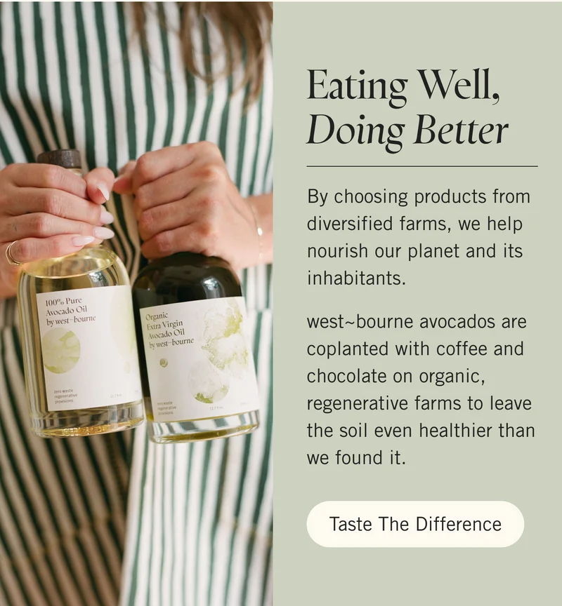 Eating Well, Doing Better  By choosing products from diversified farms, we help nourish our planet and its inhabitants.   west~bourne avocados are coplanted with coffee and chocolate on organic, regenerative farms to leave the soil even healthier than we found it. Taste The Difference