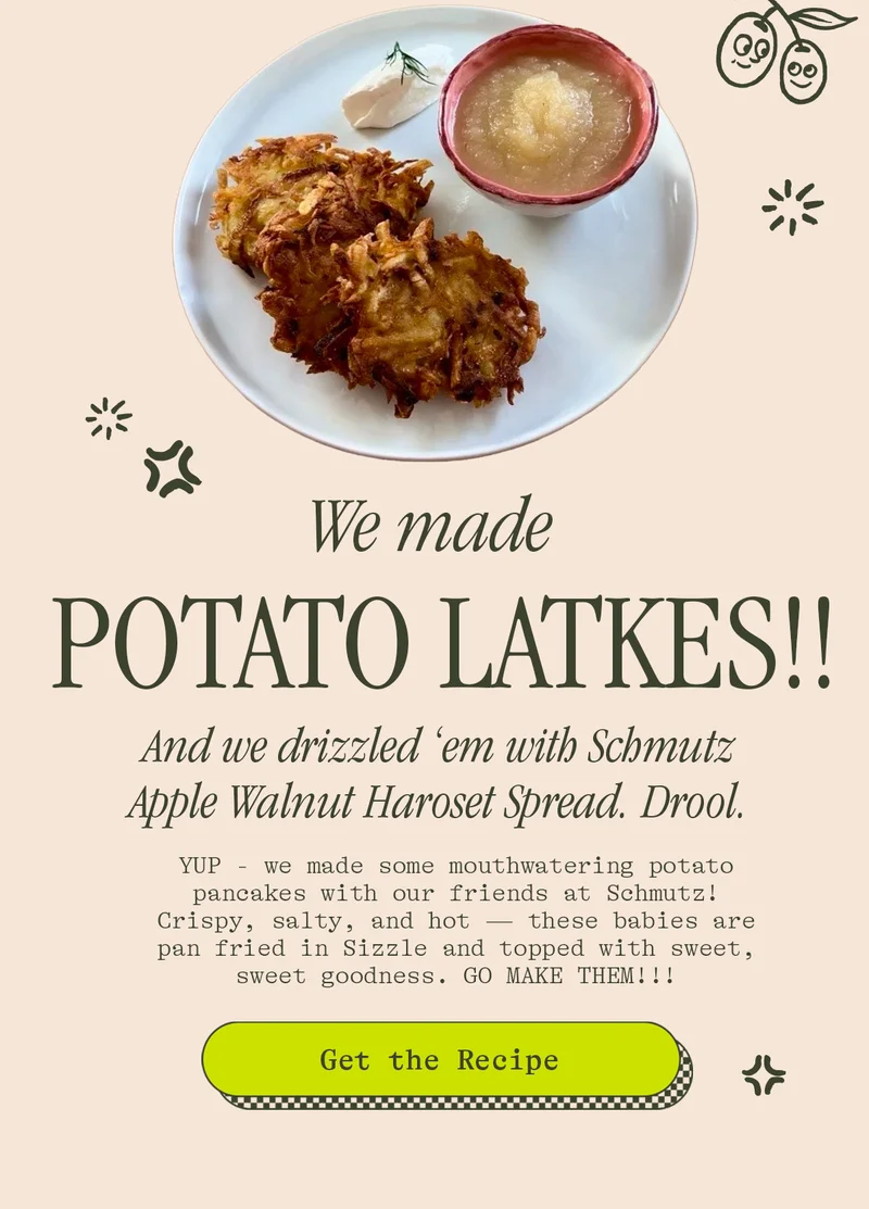 We made POTATO LATKES!!  And we drizzled ‘em with Schmutz Apple Walnut Haroset Spread. Drool.  We got together with our super-talented friends at Schmutz and we cooked some mouth-freaking-watering Potato Latkes. A little Sizzle. A little Haroset and voila. Crispy, salty, hot potato pancakes. Ok, we’ll stop talking now. GO MAKE THEM!!!