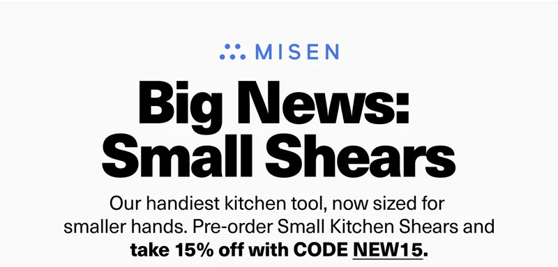 Big News:  Small Shears - Our handiest kitchen tool, now sized for smaller hands. Pre-order Small Kitchen Shears and take 15% off with code discount code.