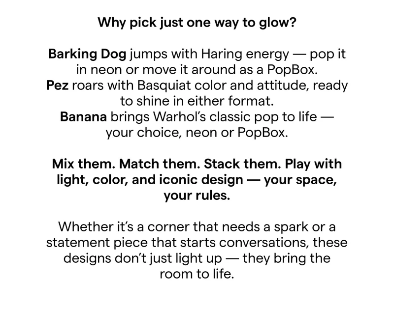 Why pick just one way to glow? Barking Dog jumps with Haring energy - pop it in neon or move it around as a PopBox. Pez roars with Basquiat color and attitude, ready to shine in either format. Banana brings Warhol's classic pop to life your choice, neon or PopBox. Mix them. Match them. Stack them. Play with light, color, and iconic design - your space, your rules. Whether it's a corner that needs a spark or a statement piece that starts conversations, these designs don't just light up - they bring the room to life.