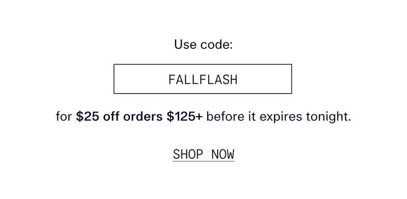Use code FALLFLASH for $25 off orders $125+ before it expires tonight.   |   SHOP NOW