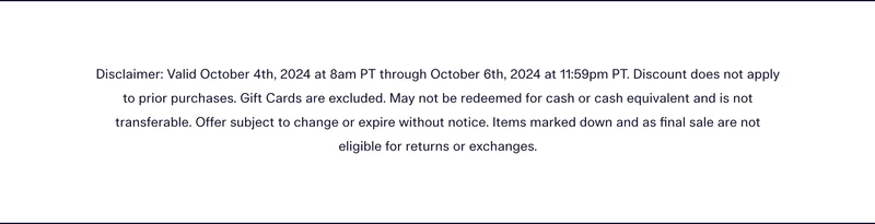 Disclaimer: Valid October 4th, 2024 at 8am PT through October 6th, 2024 at 11:59pm PT. Discount does not apply to prior purchases. Gift Cards are excluded. May not be redeemed for cash or cash equivalent and is not transferable. Offer subject to change or expire without notice. Items marked down and as final sale are not eligible for returns or exchanges.