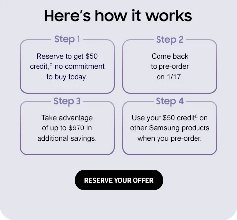 Here's how it works - Reserve to get $50 creditΩ no commitment to buy today. Come back to pre-order 1/17. Take advantage of up to $970 in additional savings. Use your $50 creditΩ on other Samsung products when you pre-order