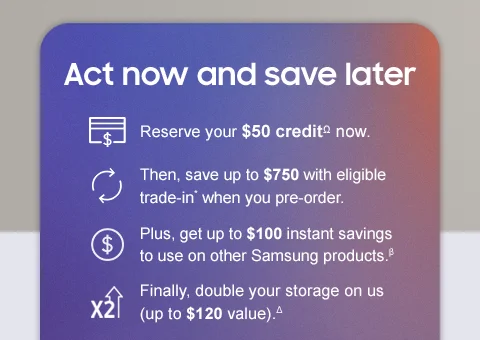 Act now and save later - Reserve your $50 creditΩ now. Then, save up to $750 with eligible trade in* when you pre-order. Plus, get up to $100 instant savings to use on other Samsung products.β Finally, double your storage on us (up to $120 value).Δ