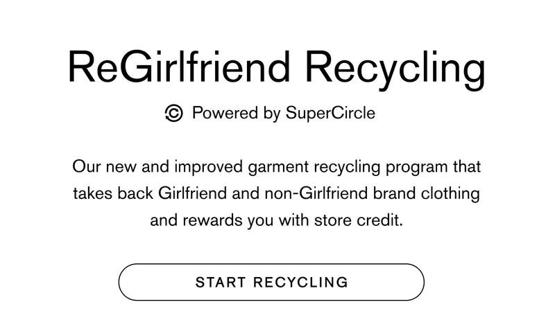 ReGirlfriend Recycling powered by SuperCircle Our new and improved garment recycling program that takes back Girlfriend and non-Girlfriend brand clothing and rewards you with store credit. START RECYCLING