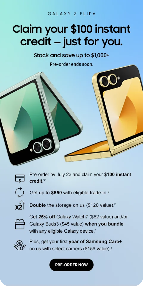 GALAXY Z FLIP 6

Claim your $100 instant credit — just for you.
Stack and save up to $1,000+
Pre-order ends soon.

[line art] Pre-order by July 23 and claim your $100 instant credit.Ψ
[line art] Get up to $650 with eligible trade-in.θ
[line art] Double the storage on us ($120 value).Θ
[line art] Get 25% off Galaxy Watch7 ($82 value) and/or Galaxy Buds3 ($45 value) when you bundle with any eligible Galaxy device.λ
[line art] Plus, get your first year of Samsung Care+ on us with select carriers ($156 value).δ
PRE-ORDER NOW