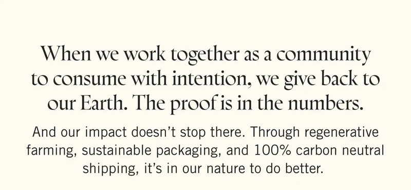 When we work together as a community to consume with intention, we give back to our Earth. The proof is in the numbers. And our impact doesn’t stop there. Through regenerative farming, sustainable packaging, and 100% carbon neutral shipping, it’s in our nature to do better.