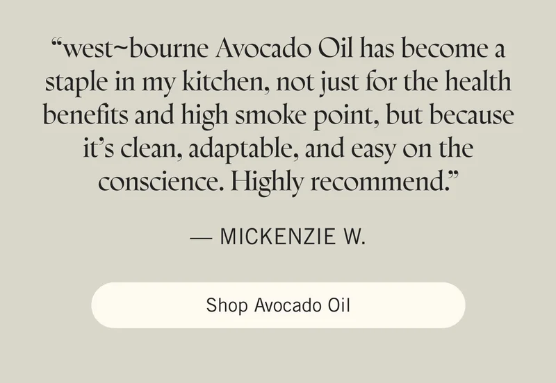 “west~bourne Avocado Oil has become a staple in my kitchen, not just for the health benefits and high smoke point, but because it’s clean, adaptable, and easy on the conscience. Highly recommend.” — Mickenzie W. Shop Avocado Oil