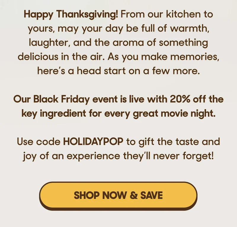 Happy Thanksgiving! From our kitchen to yours, may your day be full of warmth, laughter, and the aroma of something delicious in the air. As you make memories, here’s a head start on a few more.  Our Black Friday event is live with 20% off the key ingredient for every great movie night.   Use code HOLIDAYPOP to gift the taste and joy of an experience they’ll never forget! SHOP NOW & SAVE