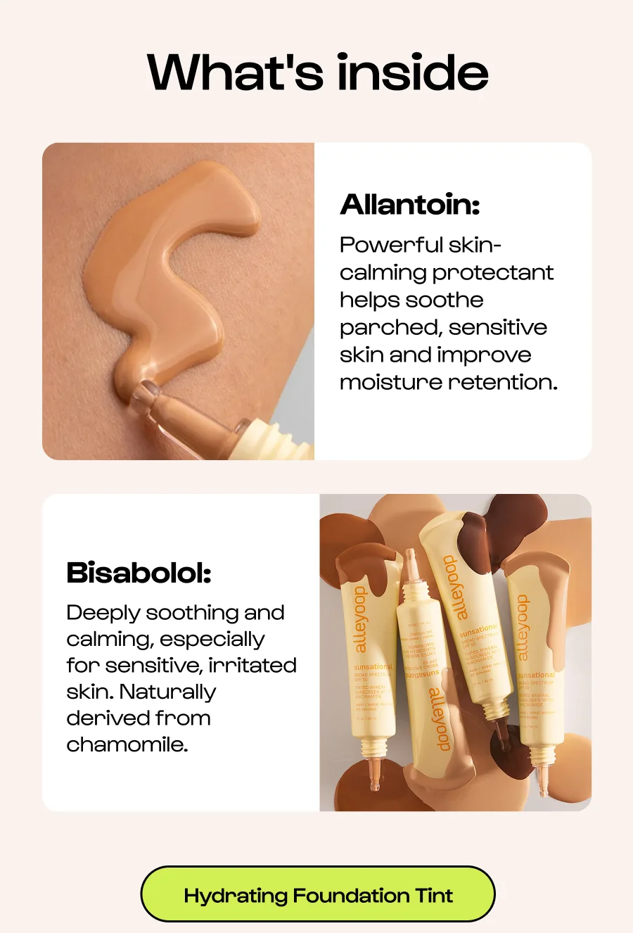 What's inside Allantoin: Powerful skin-calming protectant helps soothe parched, sensitive skin and improve moisture retention. Bisabolol:  Deeply soothing and calming, especially for sensitive, irritated skin. Naturally derived from chamomile. Click to Hydrating Foundation Tint
