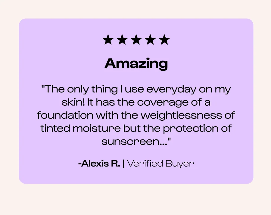 Amazing "The only thing I use everyday on my skin! It has the coverage of a foundation with the weightlessness of tinted moisture but the protection of sunscreen..." -Alexis R. | Verified Buyer