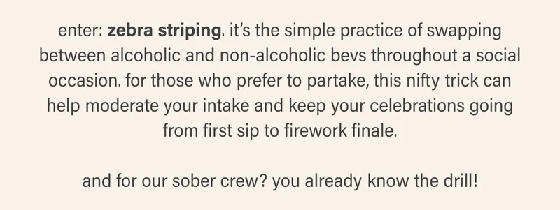 enter: zebra striping. it’s the simple practice of swapping between alcoholic and non-alcoholic bevs throughout a social occasion. for those who prefer to partake, it’s a nifty trick that can help moderate your intake and keep your celebrations going from first sip to firework finale.   and for our sober crew? you already know the drill!