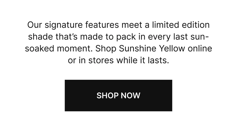 Our signature features meet a limited edition shade that’s made to pack in every last sun-soaked moment. Shop Sunshine Yellow online or in stores while it lasts.