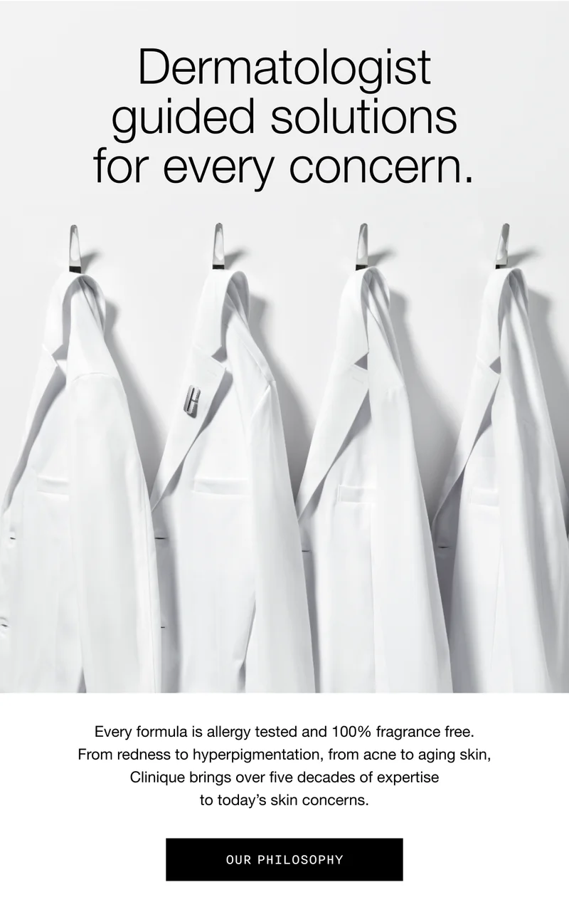 Dermatologist guided solutions for every concern. | Every formula is allergy tested and 100% fragrance free. From redness to hyperpigmentation, from acne to aging skin, Clinique brings over five decades of expertise to today’s skin concerns. | Our Philosophy