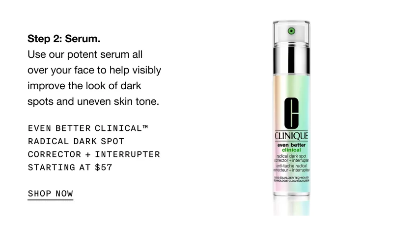 Step 2: Serum. Use our potent serum all over your face to help visibly improve the look of dark spots and uneven skin tone. EVEN BETTER CLINICAL TM RADICAL DARK SPOT CORRECTOR + INTERRUPTER | STARTING AT $57 SHOP NOW