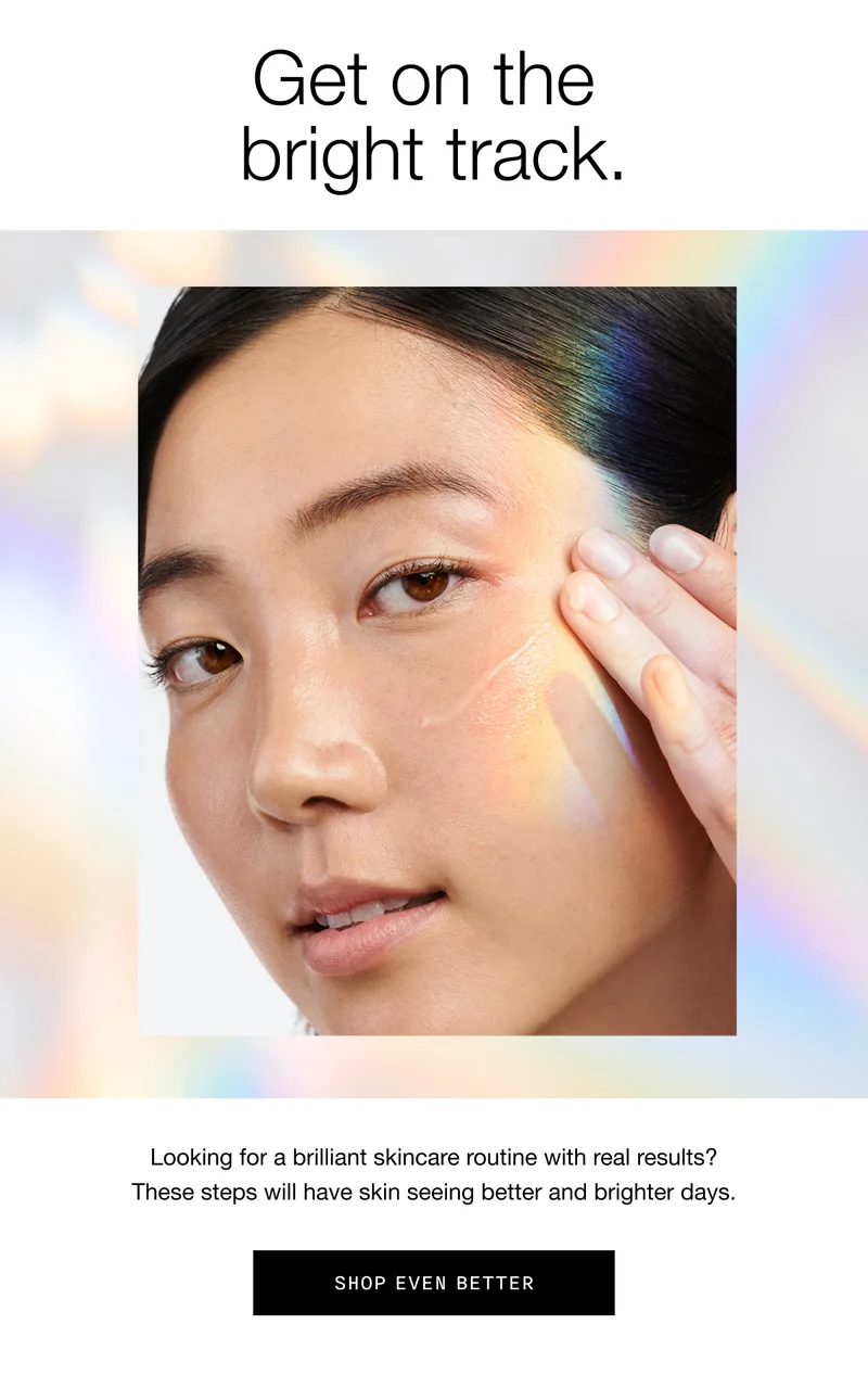 Get on the bright track. Looking for a brilliant skincare routine with real results? These steps will have skin seeing better and brighter days. SHOP EVEN BETTER