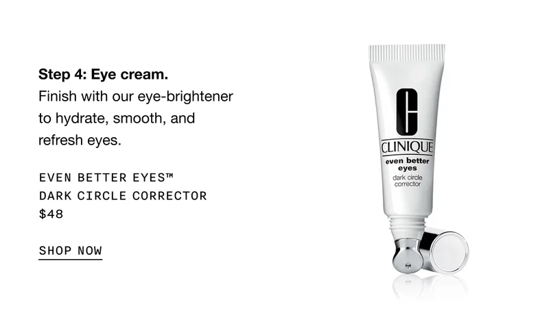 Step 4: Eye cream. Finish with our eye-brightener to hydrate, smooth, and refresh eyes. EVEN BETTER EYES TM DARK CIRCLE CORRECTOR $48 SHOP NOW