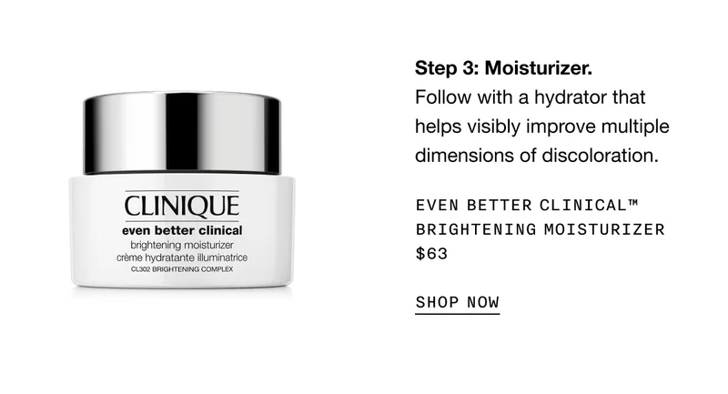 Step 3: Moisturizer. Follow with a hydrator that helps visibly improve multiple dimensions of discoloration. EVEN BETTER CLINICAL TM BRIGHTENING MOISTURIZER $63 SHOP NOW