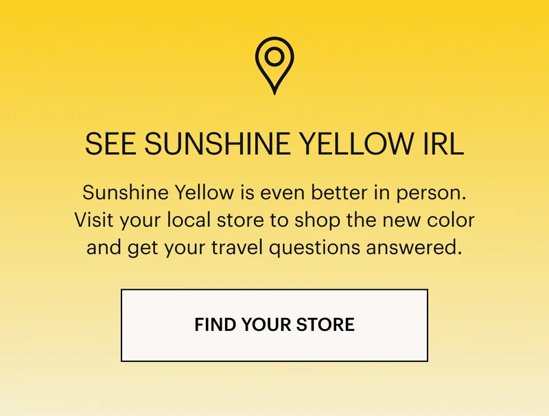 SEE SUNSHINE YELLOW IRL: Sunshine Yellow is even better in person. Visit your local store to shop the new color and get all your travel questions answered.