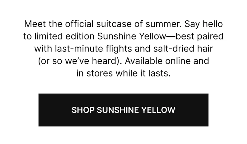 Meet the official suitcase of summer. Say hello to limited edition Sunshine Yellow—best paired with last-minute flights and salt-dried hair (or so we’ve heard). Available online and in stores while it lasts.
