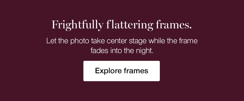 Frightfully flattering frames. Let the photo take center stage while the frame fades into the night.