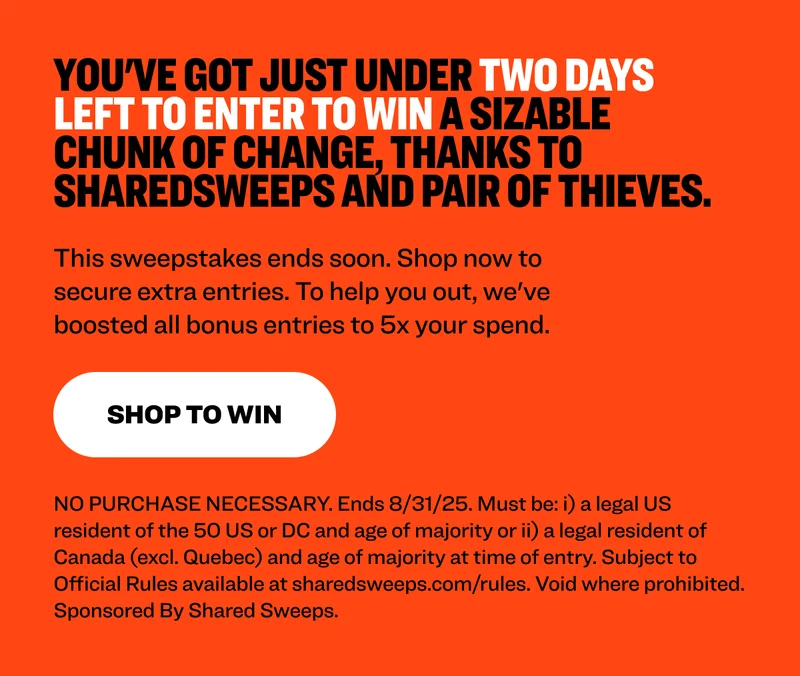 You've got just under two days left to enter to win a sizable chunk of change, thanks to SharedSweeps and Pair of Thieves. This sweepstakes ends soon. Shop now to secure extra entries. To help you out, we've boosted all bonus entries to 5x your spend. shop to win NO PURCHASE NECESSARY. Ends 8/31/25. Must be: i) a legal US resident of the 50 US or DC and age of majority or ii) a legal resident of Canada (excl. Quebec) and age of majority at time of entry. Subject to Official Rules available at sharedsweeps.com/rules. Void where prohibited. Sponsored By Shared Sweeps.