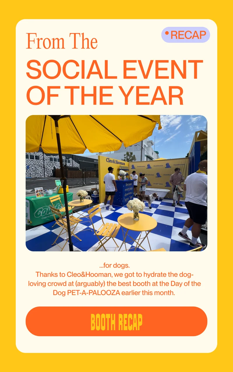 From The Recap Social event of the year …for dogs. Thanks to Cleo&Hooman, we got to hydrate the dog-loving crowd at (arguably) the best booth at the Day of the Dog PET-A-PALOOZA earlier this month.&nbsp; booth recap