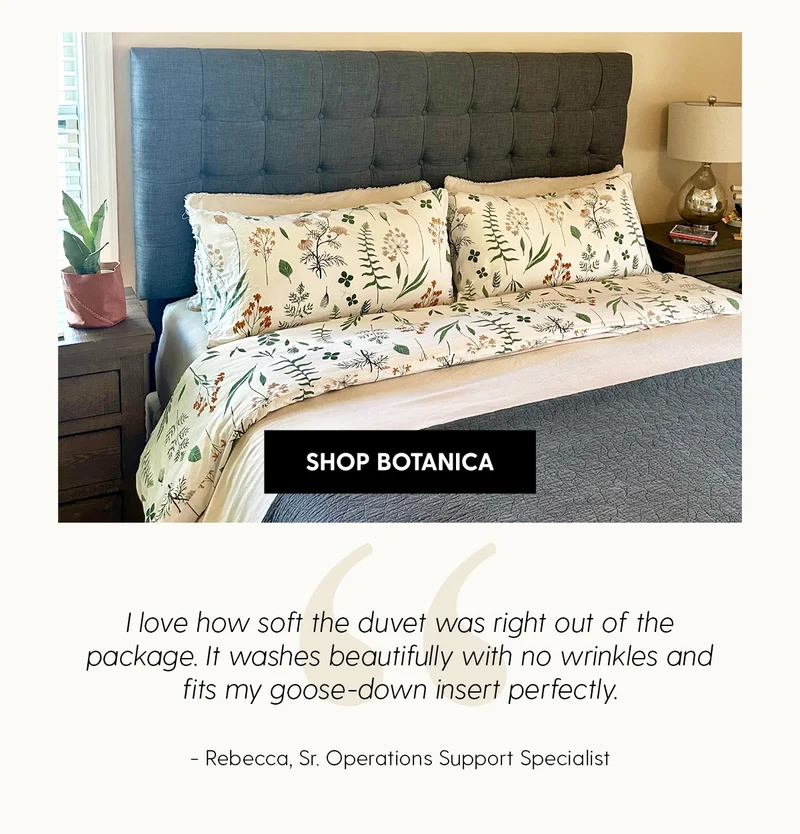 Shop Botanica | I love how soft the duvet was right out of the package. It washes beautifully with no wrinkles and fits my goose-down insert perfectly. | Rebecca, Sr. Operations Support Specialist