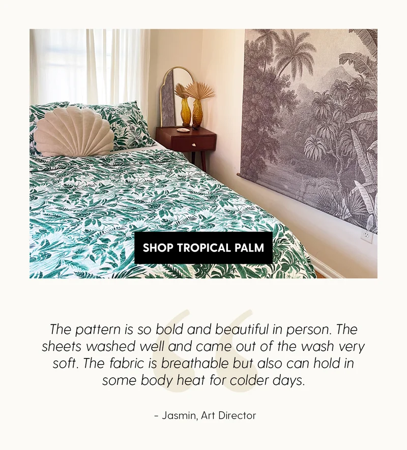 Shop Tropical Palm | The pattern is so bold and beautiful in person. The sheets washed well and came out of the wash very soft. The fabric is breathable but also can hold in some body heat for colder days. | Jasmin, Art Director