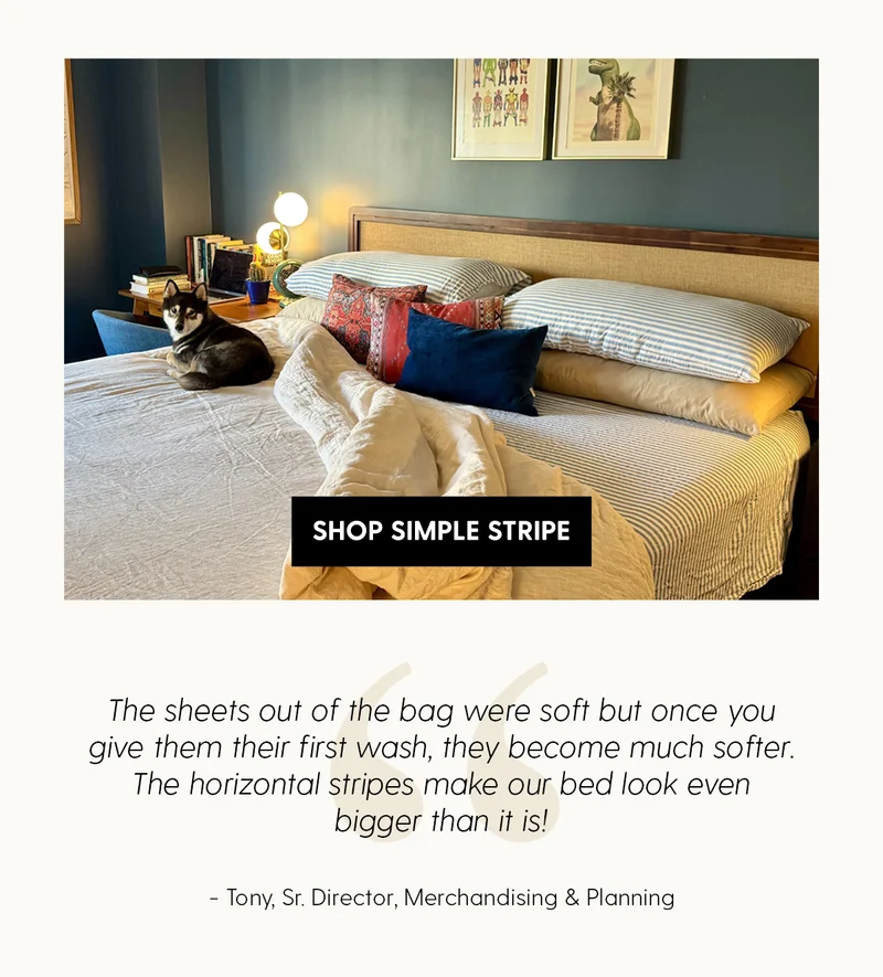 Shop Simple Stripe | The Sheets out of the bag were soft but once you give them their first wash, they become much softer. The horitonal stripes make our bed look even bigger than it is! | Tony, Sr. Director, Merchandising & Planning