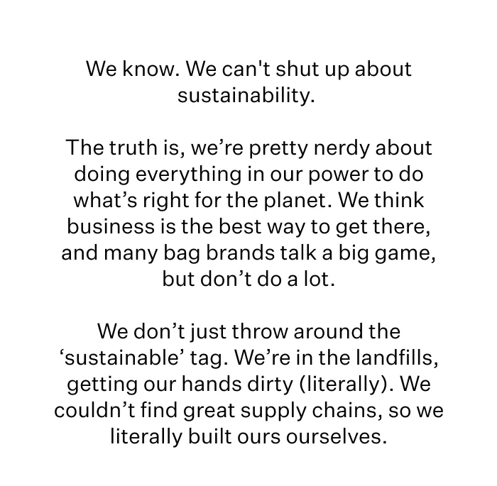 We know. We can't shut up about sustainability.   The truth is, we’re pretty nerdy about doing everything in our power to do what’s right for the planet. We think business is the best way to get there, and many bag brands talk a big game, but don’t do a lot.  We don’t just throw around the ‘sustainable’ tag. We’re in the trenches landfills, getting our hands dirty (literally). We couldn’t find great supply chains, so we literally built ours ourselves.