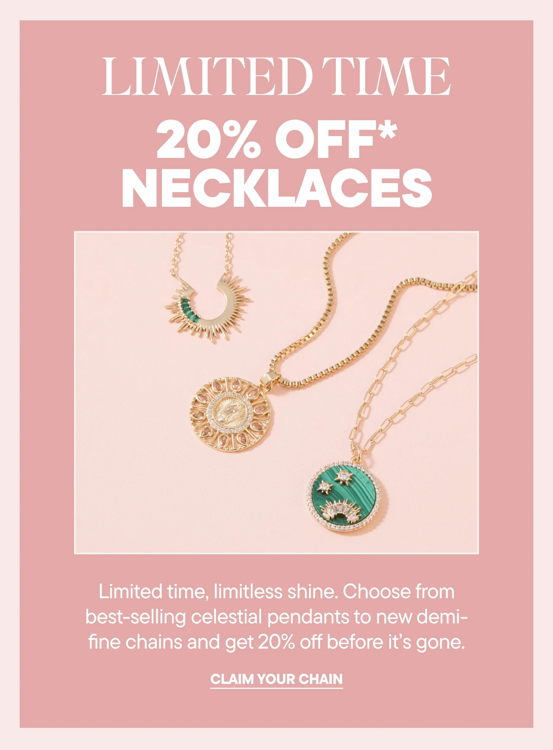 Limited time, limitless shine. Choose from best-selling celestial pendants to new demi-fine chains and get 20% off before it’s gone. CLAIM YOUR CHAIN