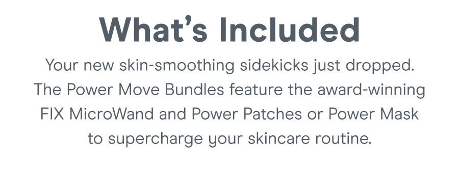 What's Included | Your new skin-smoothing sidekicks just dropped. The Power Move Bundles feature the award-winning FIX MicroWand or Power Move to supercharge your skincare routine.