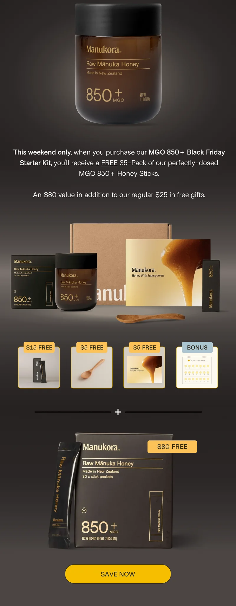 This weekend only, when you purchase our MGO 850+ Black Friday Starter Kit, you’ll receive a FREE 35-Pack of our perfectly-dosed MGO 850+ Honey Sticks.  An $80 value in addition to our regular $25 in free gifts. $15 Free $5 Free $5 Free Bonus $80 Free Save now