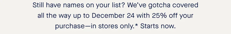Still have names on your list? We’ve gotcha covered all the way up to December 24 with 25% off your purchase—in stores only.* Starts now.