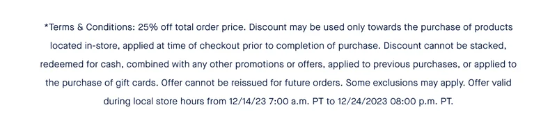 *Terms & Conditions: 25% off total order price. Discount may be used only towards the purchase of products located in-store, applied at time of checkout prior to completion of purchase. Discount cannot be stacked, redeemed for cash, combined with any other promotions or offers, applied to previous purchases, or applied to the purchase of gift cards. Offer cannot be reissued for future orders. Some exclusions may apply. Offer valid during local store hours from 12/14/23 7:00 a.m. PT to 12/24/2023 08:00 p.m. PT.