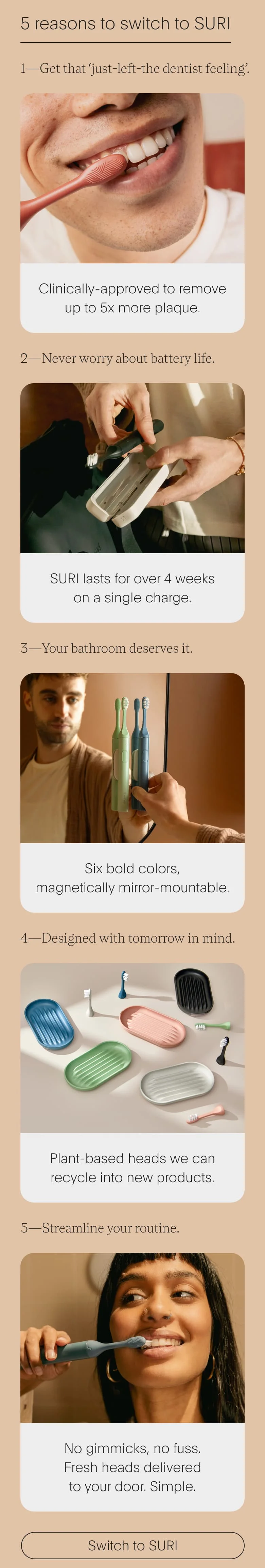5 Reasons to switch to SURI | 1—Get that ‘just-left-the dentist feeling’. | 2—Never worry about battery life. | 3—Your bathroom deserves it. | 4—Designed with tomorrow in mind. | 5—Streamline your routine.