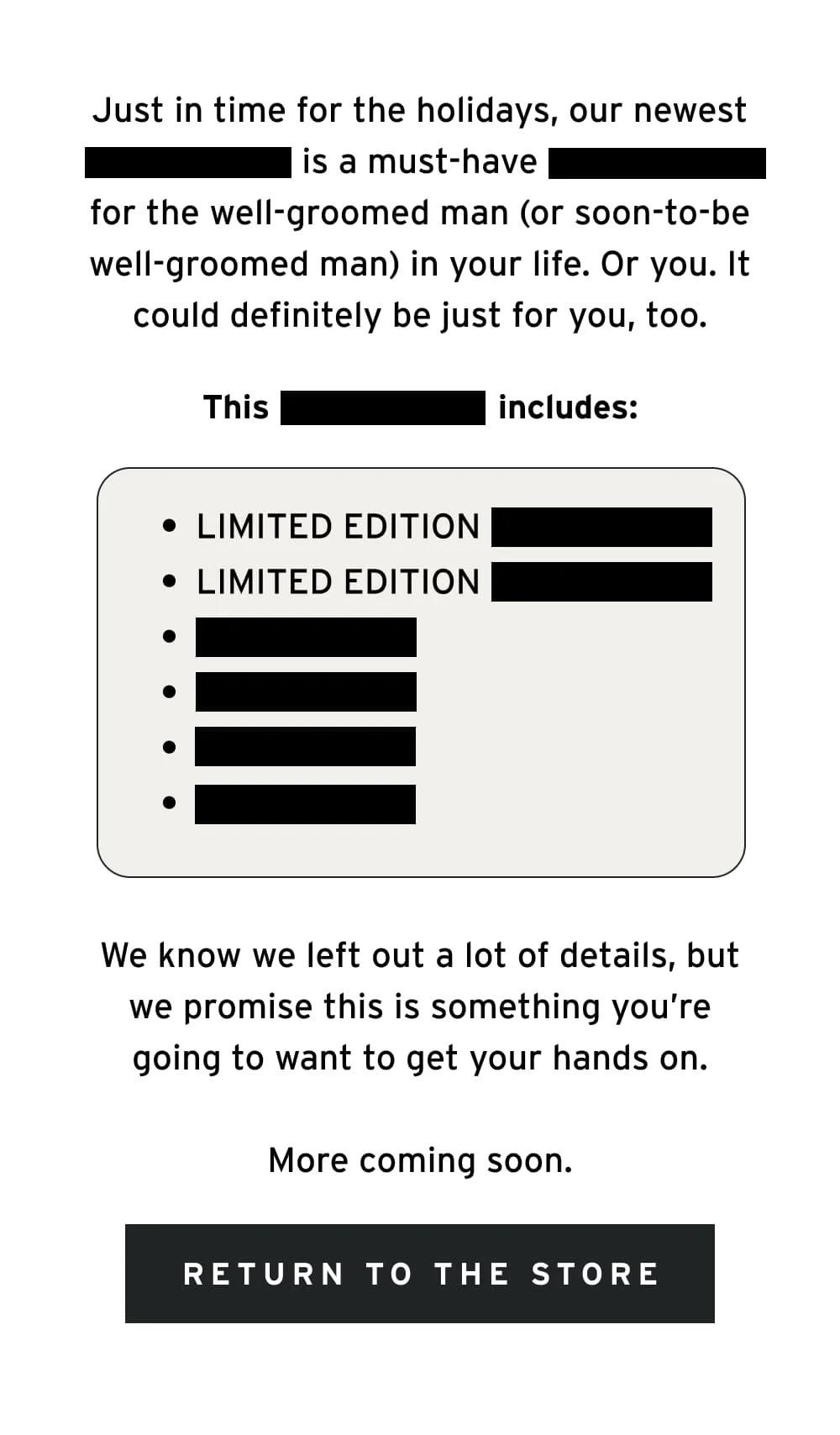 Just in time for the holidays, our newest [REDACTED] is a must-have [REDACTED] for the well-groomed man (or soon-to-be well-groomed man) in your life. Or you. It could definitely be just for you, too.  This [REDACTED] includes:  Limited Edition [REDACTED] Limited Edition [REDACTED] [REDACTED] [REDACTED] [REDACTED] [REDACTED]  We know we left out a lot of details, but we promise this is something you’re going to want to get your hands on.  More coming soon. [ Return to the Store ]