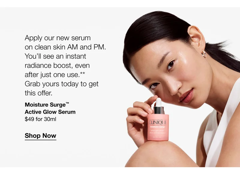 Apply our new serum on clean skin AM and PM. You'll see an instant radiance boost, even after just one use.** Grab yours today to get this offer. Moisture Surge™ Active Glow Serum $49 for 30ml Shop Now