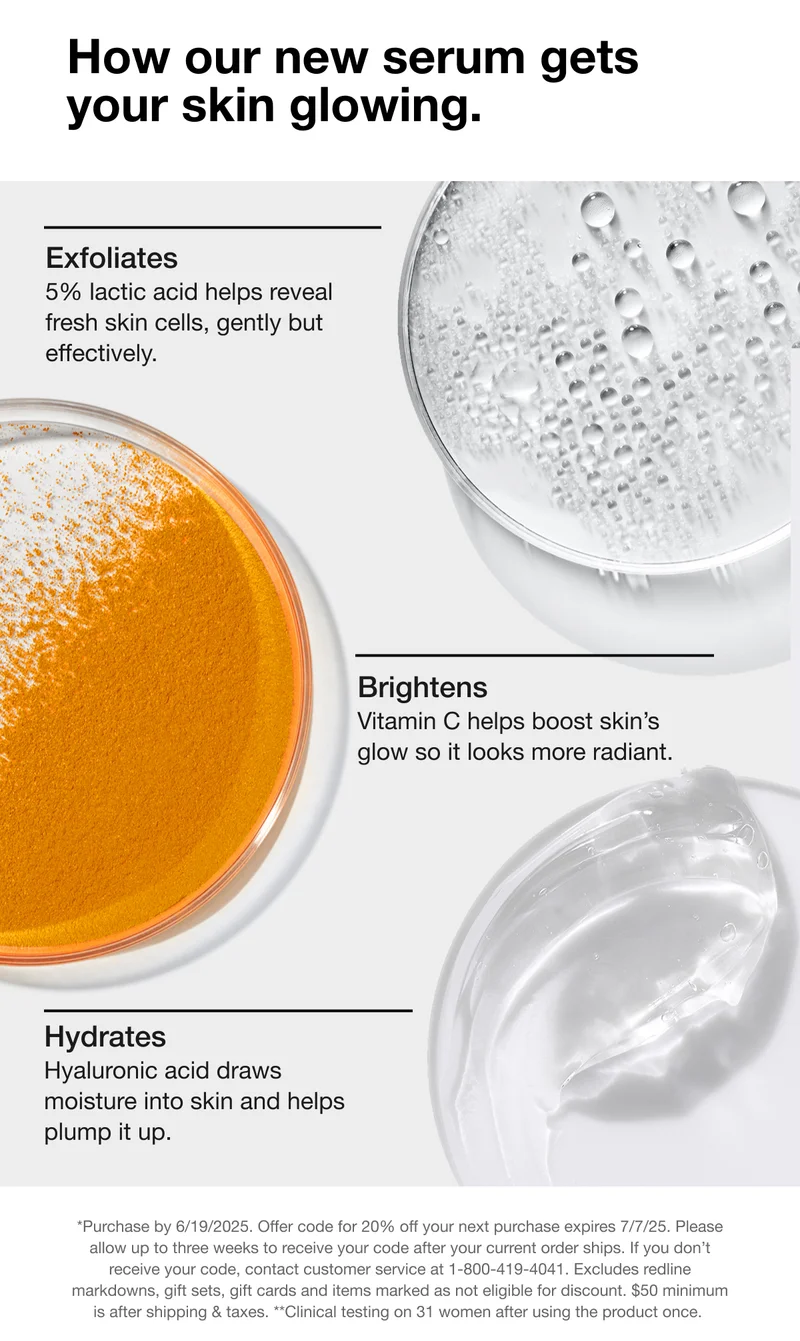 How our new serum gets your skin glowing. Exfoliates - 5% lactic acid helps reveal fresh skin cells, gently but effectively. | Brightens - Vitamin C helps boost skin's glow so it looks more radiant. | Hydrates - Hyaluronic acid draws moisture into skin and helps plump it up. | *Purchase by 6/19/2025. Offer code for 20% off your next purchase expires 7/7/25. Please allow up to three weeks to receive your code after your current order ships. If you don't receive your code, contact customer service at 1-800-419-4041. Excludes redline markdowns, gift sets, gift cards and items marked as not eligible for discount. $50 minimum is after shipping & taxes. **Clinical testing on 31 women after using the product once.