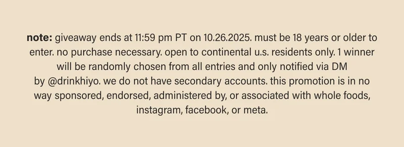 note: giveaway ends at 11:59 pm PT on 10.26.2025. must be 18 years or older to enter. no purchase necessary. open to continental u.s. residents only. 1 winner will be randomly chosen from all entries and only notified via DM by&nbsp;@drinkhiyo. we do not have secondary accounts. this promotion is in no way sponsored, endorsed, administered by, or associated with whole foods, instagram, facebook, or meta.