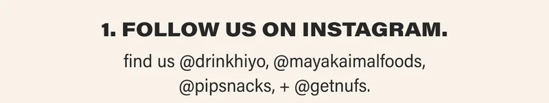1. FOLLOW US ON INSTAGRAM.  find us @drinkhiyo, @mayakaimalfoods, @pipsnacks, + @getnufs.