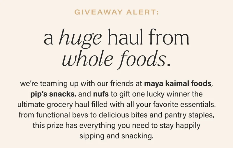 giveaway alert: a huge haul from whole foods. we’re teaming up with our friends at maya kaimal foods, pip’s snacks, and nufs to gift one lucky winner the ultimate grocery haul filled with all your favorite essentials. from functional bevs to delicious bites and pantry staples, this prize has everything you need to stay happily sipping and snacking.