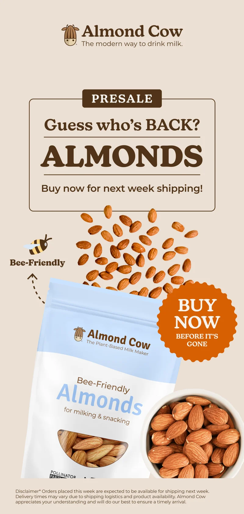 Almond Cow The modern way to drink milk. PRESALE Guess who's BACK? ALMONDS Buy now for next week shipping! Bee-Friendly Almond Cow The Plant-Based Milk Maker BUY NOW BEFORE IT'S GONE Bee-Friendly Almonds for milking & snacking POLLINATOR PART Disclaimer* Orders placed this week are expected to be available for shipping next week. Delivery times may vary due to shipping logistics and product availability. Almond Cow appreciates your understanding and will do our best to ensure a timely arrival.