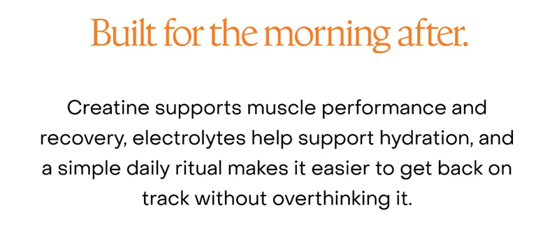Built for the morning after. Creatine supports muscle performance and recovery, electrolytes help support hydration, and a simple daily ritual makes it easier to get back on track without overthinking it.