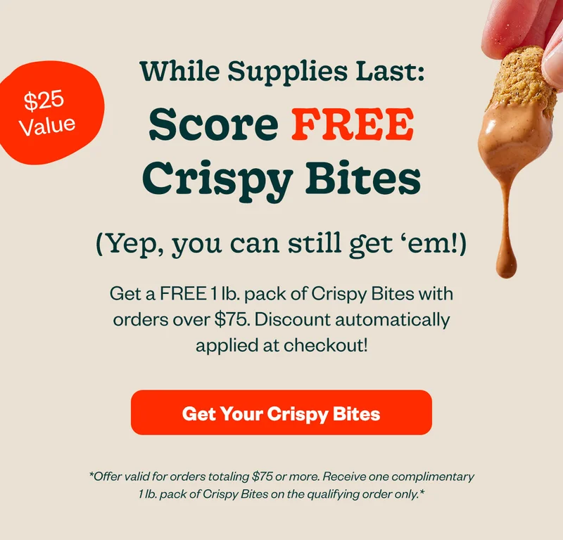 While supplies last: Score FREE Crispy Bites (Yep, you can still get 'em!) Get a FREE 1 lb pack of Crispy Bites with orders of $75. Discount automatically applied at checkout! Get your Crispy Bites
