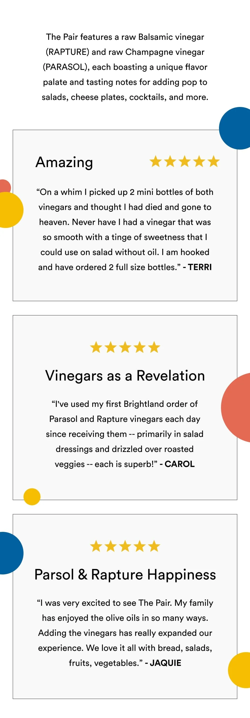 The Pair features a raw Basalmic vinegar (RAPTURE) and raw Champagne vinegar (PARASOL), each boasting a unique flavor palate and tasting notes for adding pop to salads, cheese plates, cocktails, and more.  Amazing ✩✩✩✩✩ On a whim I picked up 2 mini bottles of both vinegars and thought I had died and gone to heaven. Never have I had a vinegar that was so smooth with a tinge of sweetness that I could use on salad without oil. I am hooked and have ordered 2 full size bottles. – Terri  Vinegars as a Revelation ✩✩✩✩✩ I've used my first Brightland order of Parasol and Rapture vinegars each day since receiving them -- primarily in salad dressings and drizzled over roasted veggies -- each is superb! – Carol  Parsol and Rapture Happiness ✩✩✩✩✩ I was very excited to see The Pair. My family has enjoyed the olive oils in so many ways. Adding the vinegars has really expanded our experience. We love it all with bread, salads, fruits, vegetables (roasted especially).