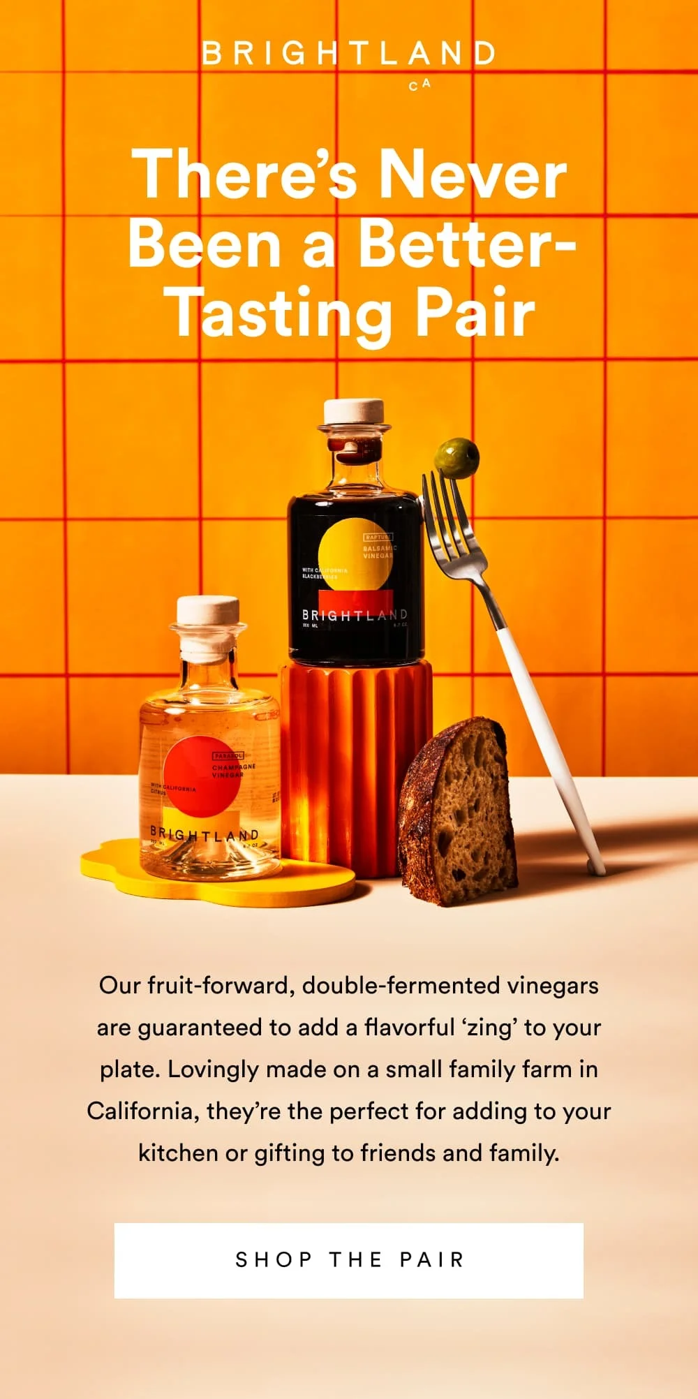 There’s Never Been a Better-Tasting Pair  Our fruit-forward, double-fermented vinegars are guaranteed to add a flavorful ‘zing’ to your plate. Lovingly made on a small family farm in California, they’re the perfect for adding to your kitchen or gifting to friends and family.  [ Shop the Pair ]
