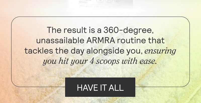 The result is a 360-degree, unassailable ARMRA routine that tackles the day alongside you, ensuring you hit your 4 scoops with ease.