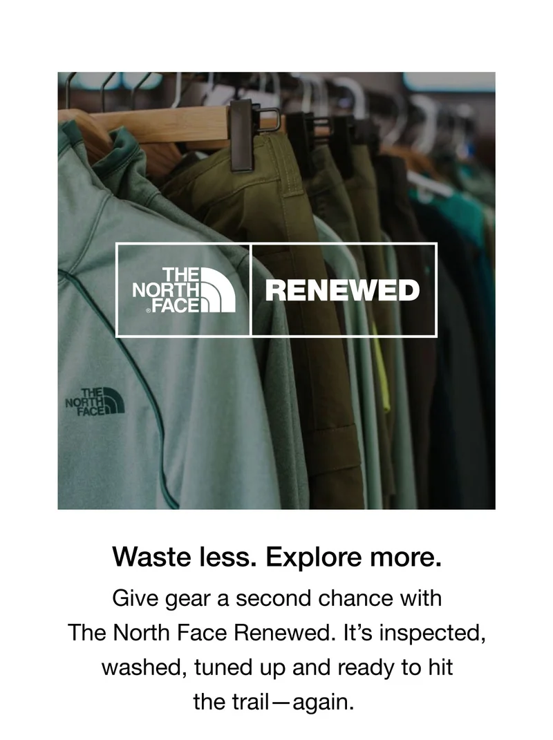 Waste less. Explore more. Give gear a second chance with The North Face Renewed. It's inspected, washed, tuned up and ready to hit the trail- again.
